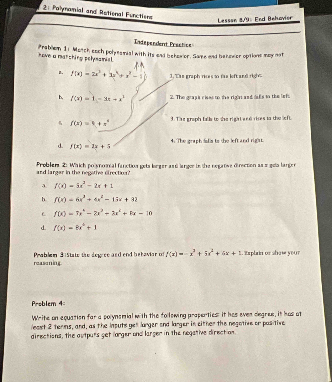 2: Polynomial and Rational Functions
Lesson 8/9: End Behavior
Independent Practice:
Problem 1: Match each polynomial with its end behavior. Some end behavior options may not
have a matching polynomial.
a. f(x)=2x^3+3x^4+x^2-1 1. The graph rises to the left and right.
b. f(x)=1-3x+x^2 2. The graph rises to the right and falls to the left.
C. f(x)=9+x^4 3. The graph falls to the right and rises to the left.
4. The graph falls to the left and right.
d. f(x)=2x+5
Problem 2: Which polynomial function gets larger and larger in the negative direction as x gets larger
and larger in the negative direction?
a. f(x)=5x^2-2x+1
b. f(x)=6x^3+4x^2-15x+32
C. f(x)=7x^4-2x^3+3x^2+8x-10
d. f(x)=8x^6+1
Problem 3:State the degree and end behavior of f(x)=-x^3+5x^2+6x+1. Explain or show your
reasoning.
Problem 4:
Write an equation for a polynomial with the following properties: it has even degree, it has at
least 2 terms, and, as the inputs get larger and larger in either the negative or positive
directions, the outputs get larger and larger in the negative direction.