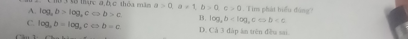 lô 3 số thực a, b, c thỏa mãn a>0, a!= 1, b>0, c>0. Tìm phát biểu đúng?
A. log _ab>log _acLeftrightarrow b>c.
B. log _ab
C. log _ab=log _acLeftrightarrow b=c. D. Cả 3 đáp ân trên đều sai.
â n 2