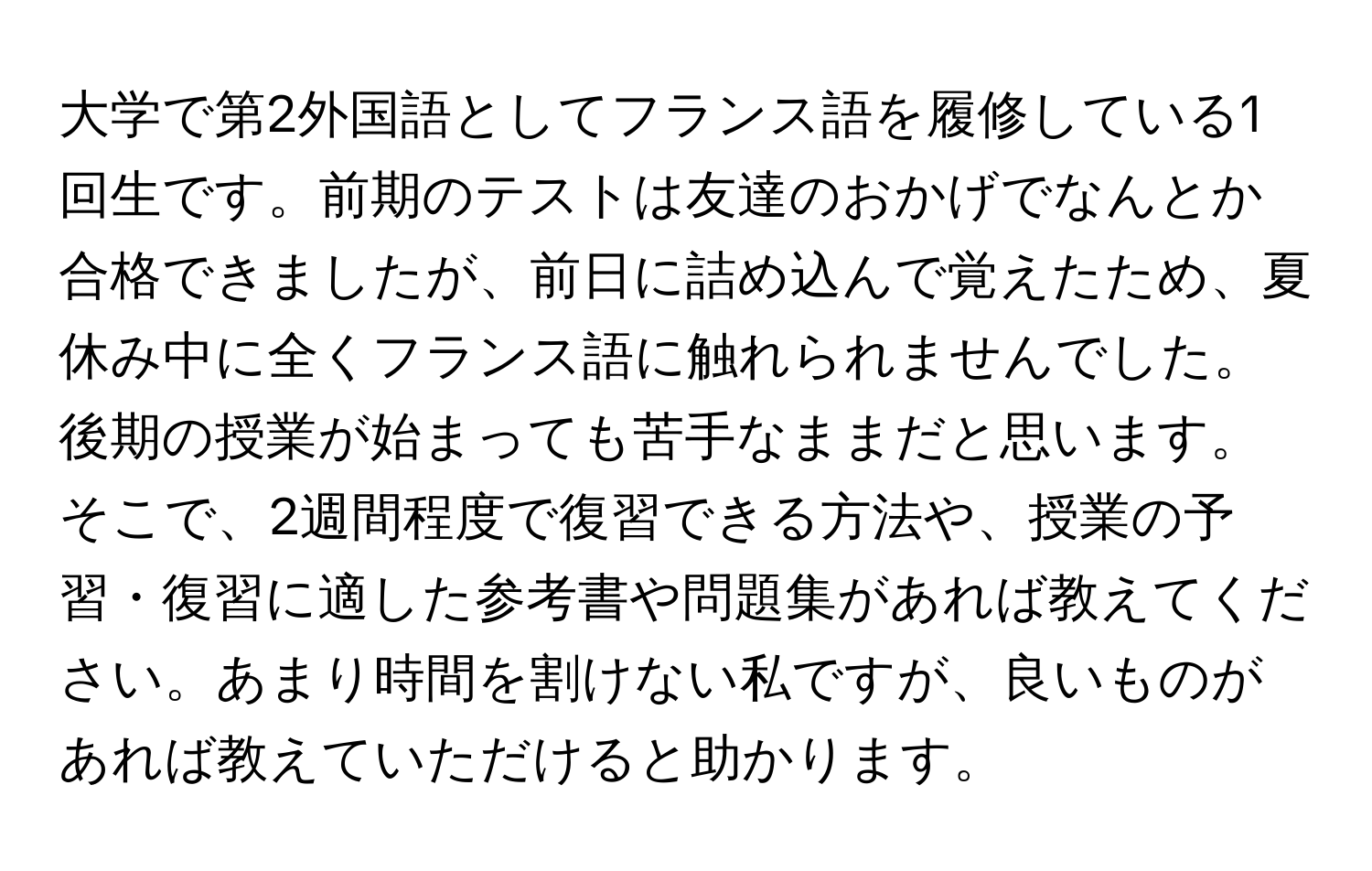 大学で第2外国語としてフランス語を履修している1回生です。前期のテストは友達のおかげでなんとか合格できましたが、前日に詰め込んで覚えたため、夏休み中に全くフランス語に触れられませんでした。後期の授業が始まっても苦手なままだと思います。そこで、2週間程度で復習できる方法や、授業の予習・復習に適した参考書や問題集があれば教えてください。あまり時間を割けない私ですが、良いものがあれば教えていただけると助かります。