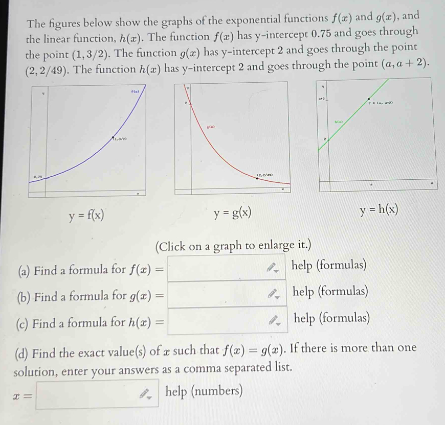 The figures below show the graphs of the exponential functions f(x) and g(x) , and 
the linear function, h(x). The function f(x) has y-intercept 0.75 and goes through 
the point (1,3/2). The function g(x) has y-intercept 2 and goes through the point
(2,2/49). The function h(x) has y-intercept 2 and goes through the point (a,a+2).
y=f(x)
y=g(x)
y=h(x)
(Click on a graph to enlarge it.) 
(a) Find a formula for f(x)=□ help (formulas) 
(b) Find a formula for g(x)=□ _  help (formulas) 
(c) Find a formula for h(x)=□ help (formulas) 
(d) Find the exact value(s) of x such that f(x)=g(x). If there is more than one 
solution, enter your answers as a comma separated list.
x=□ help (numbers)