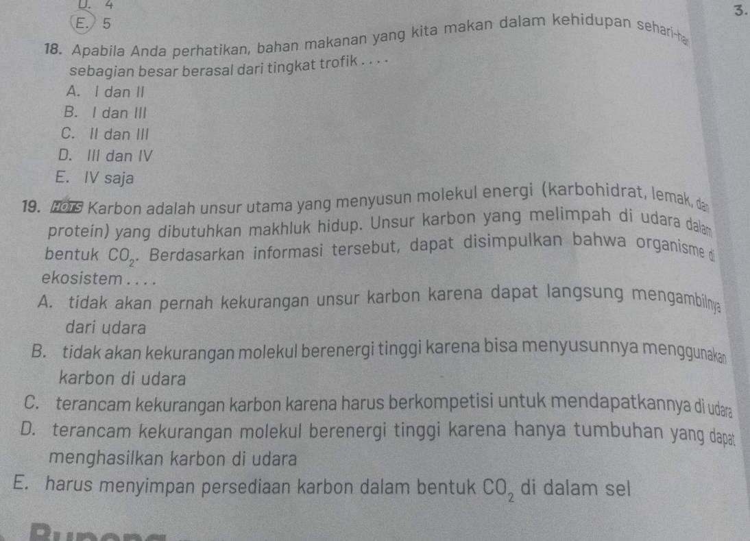 U. 4
3.
E. 5
18. Apabila Anda perhatikan, bahan makanan yang kita makan dalam kehidupan sehari-ha
sebagian besar berasal dari tingkat trofik . . . .
A. I dan II
B. I dan III
C. II dan III
D. III dan IV
E. IV saja
19. 106 Karbon adalah unsur utama yang menyusun molekul energi (karbohidrat, lemak, da
protein) yang dibutuhkan makhluk hidup. Unsur karbon yang melimpah di udara dalam
bentuk CO_2. Berdasarkan informasi tersebut, dapat disimpulkan bahwa organisme d
ekosistem . . . .
A. tidak akan pernah kekurangan unsur karbon karena dapat langsung mengambilnya
dari udara
B. tidak akan kekurangan molekul berenergi tinggi karena bisa menyusunnya menggunakan
karbon di udara
C. terancam kekurangan karbon karena harus berkompetisi untuk mendapatkannya di udaa
D. terancam kekurangan molekul berenergi tinggi karena hanya tumbuhan yang dapat
menghasilkan karbon di udara
E. harus menyimpan persediaan karbon dalam bentuk CO_2 di dalam sel