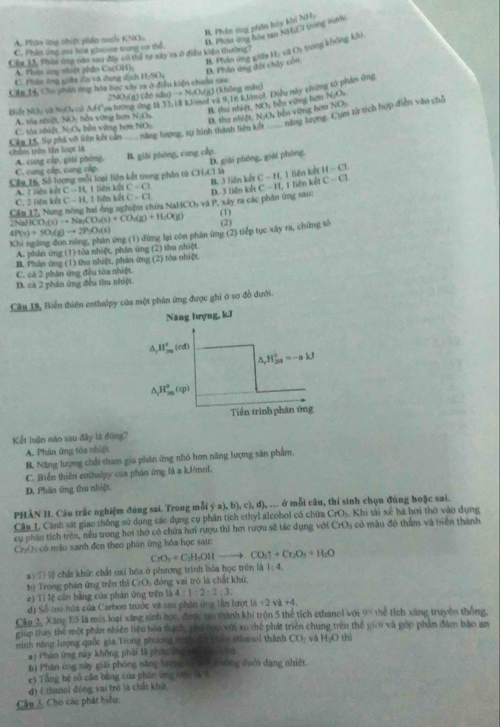 B, Phân ứng phân hủy khi NH
A. Phân ứmp nhiệt phân muối KNO
D. Phân ứng hòa tan NH,C1 trong niớ
B. Phân ứng giữa Họ và Oị trong không khi
C. Phần ứng oai hoa glocose trong cơ thể,
Cầu 13, Phân ông nào sau đây có thổ tợ xây ra ở điều kiện thường?
A. Phân ứng nhiệt pháp Cu(OH);
D. Phân ứng đổi chây cồn
C. Phân ứng giữa Zn và đụng dịch H_2SO_4
Cân 14, Chu phân ứng hóa học xây ra ở điều kiện chuân sau
2NO/(g) (đé nầu) → N-Oz(g) (không màu)
Biết Nữ, và NgCh có △ Ai Sa tương ứng lả 33,18 klmol và 9,16 kJânol. Điều này chứng tổ phản ứng
A. tòa nhiệt NO: bền vững hơn NA ) B. thu nhiệ NO_2 běn vàng hơn N_2O_4
C. tòa nhiệt. NịO, bến vững hợn NOị. D. thu ol A t,N_3O_4 V bền vợng hơn NO_2
Cân 15, Sự phá vỡ liên kết cản  năng tượng, sự hình thành lì năng lượng, Cụm tử tích hợp điễn vào chỗ
chẩm trên lần lượt là
A. cũng cấp, giải phóng, B. giải phóng, cung cấp
D. giải phóng, giải phóng.
C. cùng cấp, cùng cấp
Câu 16, Số lượng mỗi loại liên kết trong phân tử CH.CI là C=H. 1 liên kết H-Cl.
B. 3 liên kết. 1 ienkC=H,1Bln k(nc=C) D. 3 liên kết C-H. 1 liệr kel C=CL
C. 2 liên kết C=H,1fienketC=CL
Câu 17, Nưng nóng hai ông nghiệm chứa NaHCOs và P, xây ra các phản ứng sau:
2Na ICO_3(s)to Na_2CO_3(s)+CO_2(g)+H_2O(g) (1)
4P(s)+50_2(g)to 2P_3O_3(s) (2)
ứng (1) đừng lại còn phản ứng (2) tiếp tục xây ra, chứng tô
A. phản ứng (1) tôa nhiệt, phản ứng (2) thu nhiệt.
B. Phản ứng (1) thu nhiệt, phản ứng (2) tỏa nhiệt.
C. cá 2 phần ứng đều tòa nhiệt.
D. cà 2 phân ứng đều thu nhiệt
Câu 18, Biển thiên enthalpy của một phán ứng được ghi ở sơ đồ dưới.
Năng lượng, kJ
△ _fH_(200)^0(cd)
△ _rH_(298)^0=-akJ
△ _fH_(205)^o(sp)
Tiến trình phân ứng
Kết luận nào sau đây là đùng?
A. Phản ứng tóa nhiệt
B. Năng lượng chất tham gia phản ứng nhỏ hơn năng lượng sản phẩm,
C. Biến thiên enthalpy của phản ứng là a kJ/mol.
D. Phản ứng thu nhiệt.
PHÀN II. Câu trắc nghiệm đúng sai. Trong mỗi  (a),b),c),d),... y mỗi câu, thí sinh chọn đúng hoặc sai.
Câu L. Cảnh sát giao thông sử dụng các dụng cụ phần tích ethyl alcohol có chứa CrO_3. Khi tài xế hà hơi thờ vào dụng
cụ phân tích trên, nếu trong hơi thở có chứa hơi rượu thì hơi rượu sẽ tác dụng với CrO 3 có mâu đó thẩm và biển thành
C₃O: có màu xanh đen theo phân ứng hóa học sau:
CrO_3+C_2H_5OHto CO_2uparrow +Cr_2O_3+H_2O
T lệ chất khử: chất oxi hóa ở phương trình hóa học trên là 1:4.
bị Trong phán ứng trên thì CrO 6 đóng vai trò là chất khử
e) Tỉ lệ cân bng của phản ứng trên là 4:1:2:2:3.
d) Số oxi hóa của Carbon trước và sau phân ứng lần hượt li-2va+4.
Cầu 2, Xăng E5 là một loại xãng sinh học, được tạo thành khi trộn 5 thể tích ethanol với 95 thể tích xãng truyền thống,
giúp thay thể một phần nhiên liệu hoa thách, thà hợp với xu thể phát triển chung trên thể giới và góp phần đám bảo an
ninh năng lượng quốc gia.Trong phương mnh n thny ethanol thành CO_2 yà H_2O thì
a) Phân ứng này không phải là phần ứng t   n kng
b) Phân ứng này giải phóng năng hrong (ị tấ pường đưới dạng nhiệt.
e) Tổng hệ số cân bằng của phân ứng đên là v
d) Ethanol đóng vai trò là chất khở,
Câu 3. Cho các phát biểu: