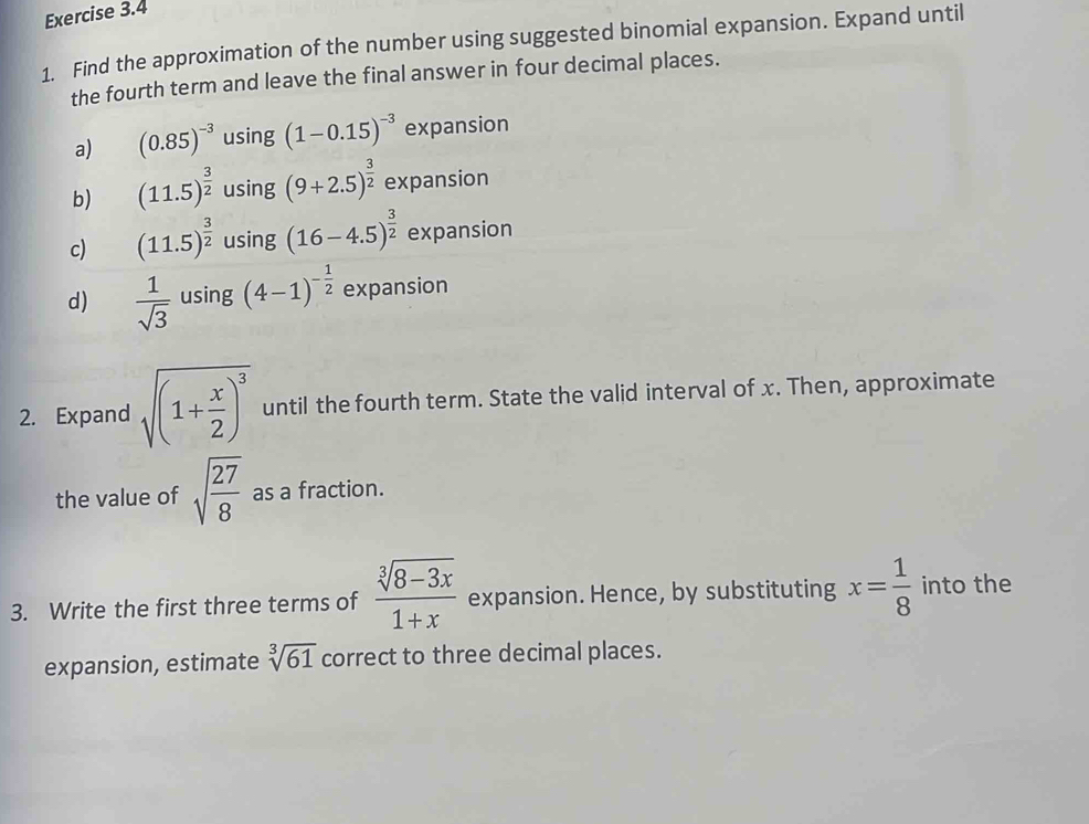 Find the approximation of the number using suggested binomial expansion. Expand until 
the fourth term and leave the final answer in four decimal places. 
a) (0.85)^-3 using (1-0.15)^-3 expansion 
b) (11.5)^ 3/2  using (9+2.5)^ 3/2  expansion 
c) (11.5)^ 3/2  using (16-4.5)^ 3/2  expansion 
d)  1/sqrt(3)  using (4-1)^- 1/2  expansion 
2. Expand sqrt((1+frac x)2)^3 until the fourth term. State the valid interval of x. Then, approximate 
the value of sqrt(frac 27)8 as a fraction. 
3. Write the first three terms of  (sqrt[3](8-3x))/1+x  expansion. Hence, by substituting x= 1/8  into the 
expansion, estimate sqrt[3](61) correct to three decimal places.