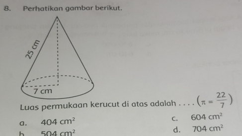 Perhatikan gambar berikut.
Luas permukaan kerucut di atas adalah . . . . (π = 22/7 )
a. 404cm^2
C. 604cm^2
h 504cm^2
d. 704cm^2