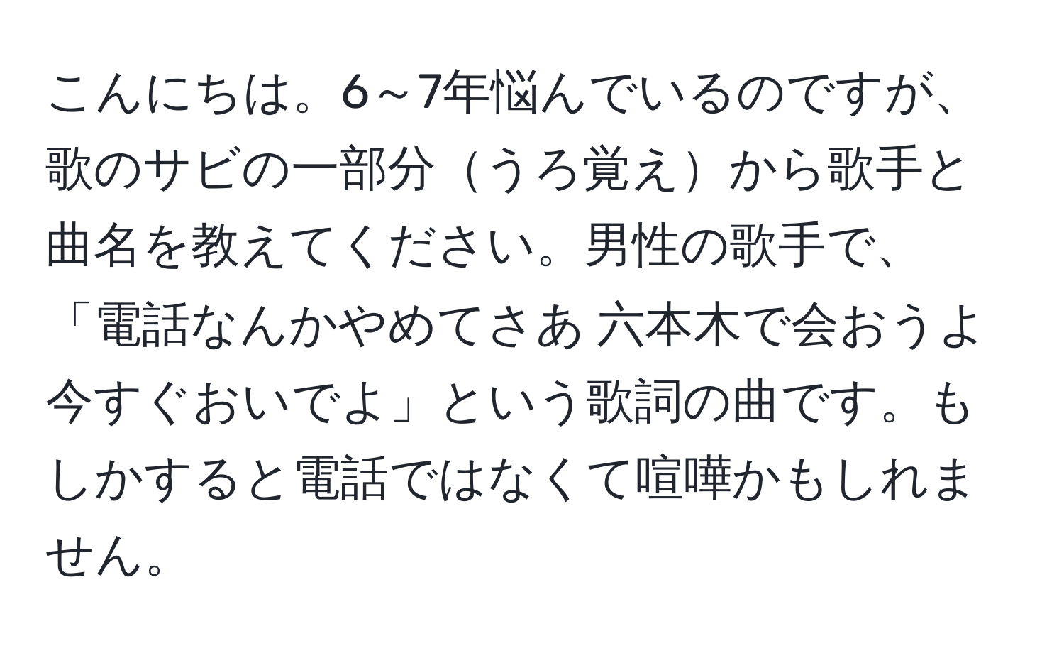 こんにちは。6～7年悩んでいるのですが、歌のサビの一部分うろ覚えから歌手と曲名を教えてください。男性の歌手で、「電話なんかやめてさあ 六本木で会おうよ 今すぐおいでよ」という歌詞の曲です。もしかすると電話ではなくて喧嘩かもしれません。