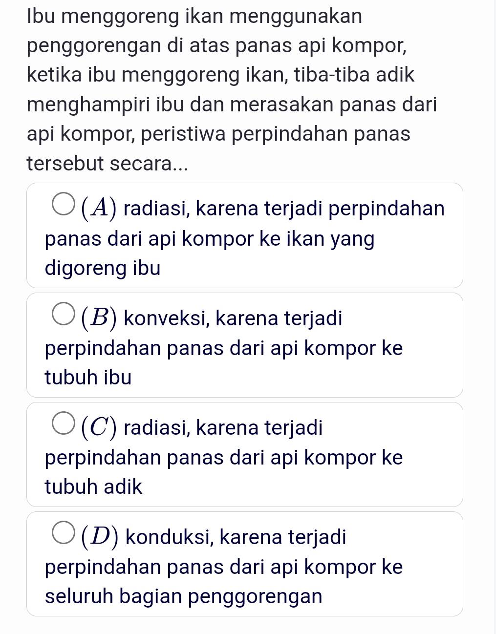 Ibu menggoreng ikan menggunakan
penggorengan di atas panas api kompor,
ketika ibu menggoreng ikan, tiba-tiba adik
menghampiri ibu dan merasakan panas dari
api kompor, peristiwa perpindahan panas
tersebut secara...
(A) radiasi, karena terjadi perpindahan
panas dari api kompor ke ikan yang
digoreng ibu
(B) konveksi, karena terjadi
perpindahan panas dari api kompor ke
tubuh ibu
(C) radiasi, karena terjadi
perpindahan panas dari api kompor ke
tubuh adik
(D) konduksi, karena terjadi
perpindahan panas dari api kompor ke
seluruh bagian penggorengan