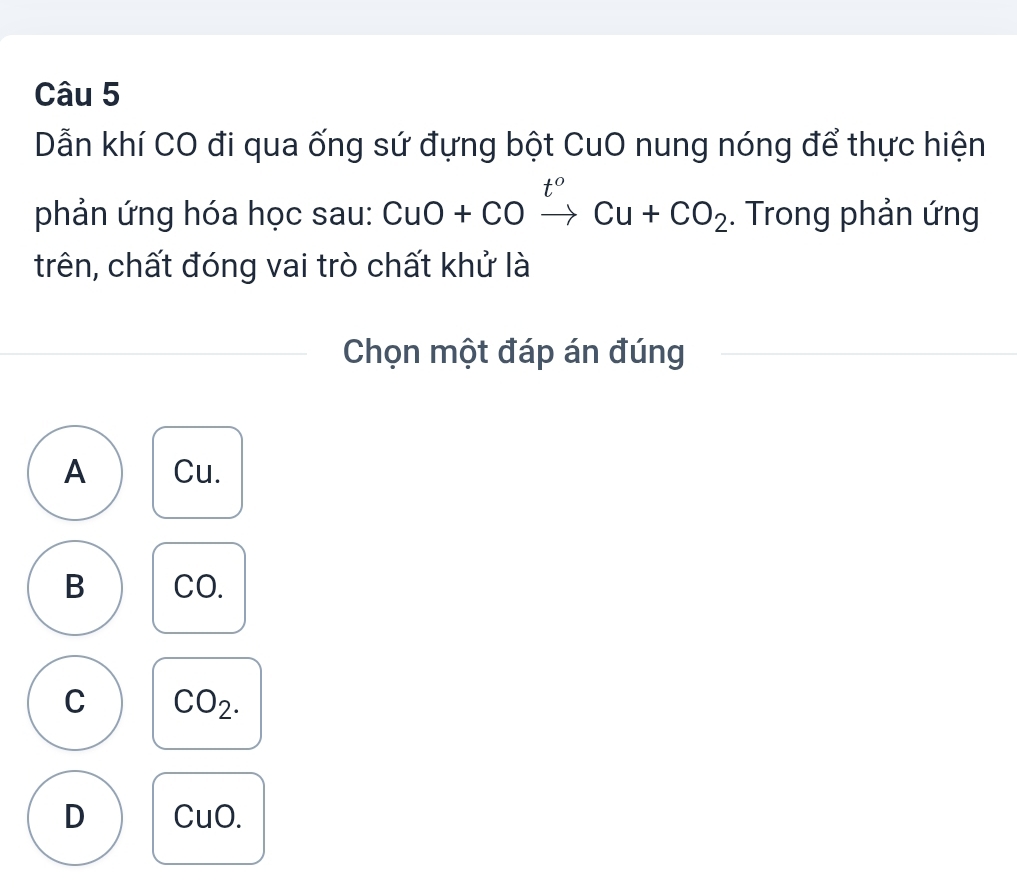 Dẫn khí CO đi qua ống sứ đựng bột CuO nung nóng để thực hiện
phản ứng hóa học sau: CuO+COxrightarrow t^oCu+CO_2. Trong phản ứng
trên, chất đóng vai trò chất khử là
Chọn một đáp án đúng
A Cu.
B CO.
C CO_2.
D CuO.