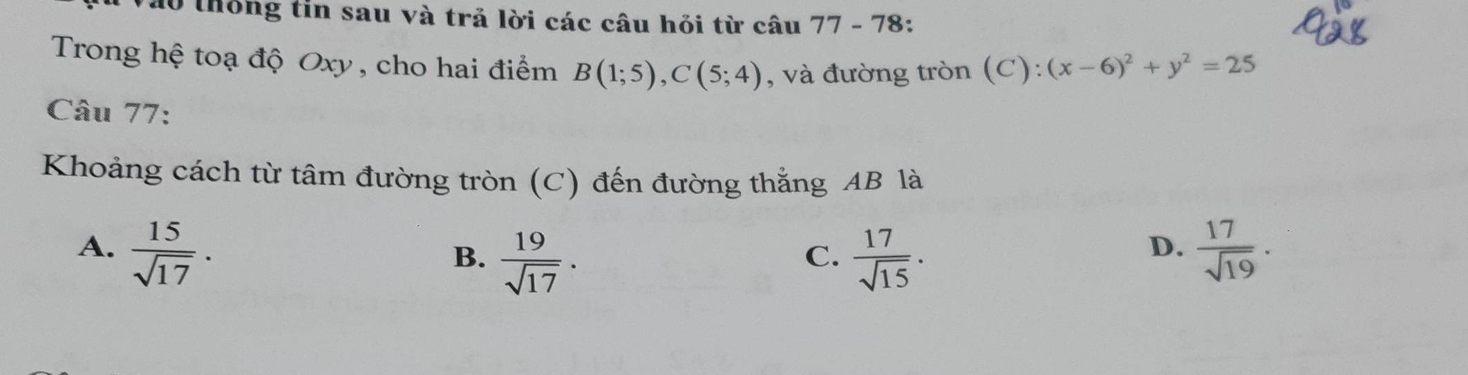 thống tin sau và trả lời các câu hỏi từ câu 77-78
Trong hệ toạ độ Oxy , cho hai điểm B(1;5), C(5;4) , và đường tròn (C): (x-6)^2+y^2=25
Câu 77:
Khoảng cách từ tâm đường tròn (C) đến đường thắng AB là
A.  15/sqrt(17) .  17/sqrt(19) .
B.  19/sqrt(17) .  17/sqrt(15) . 
C.
D.