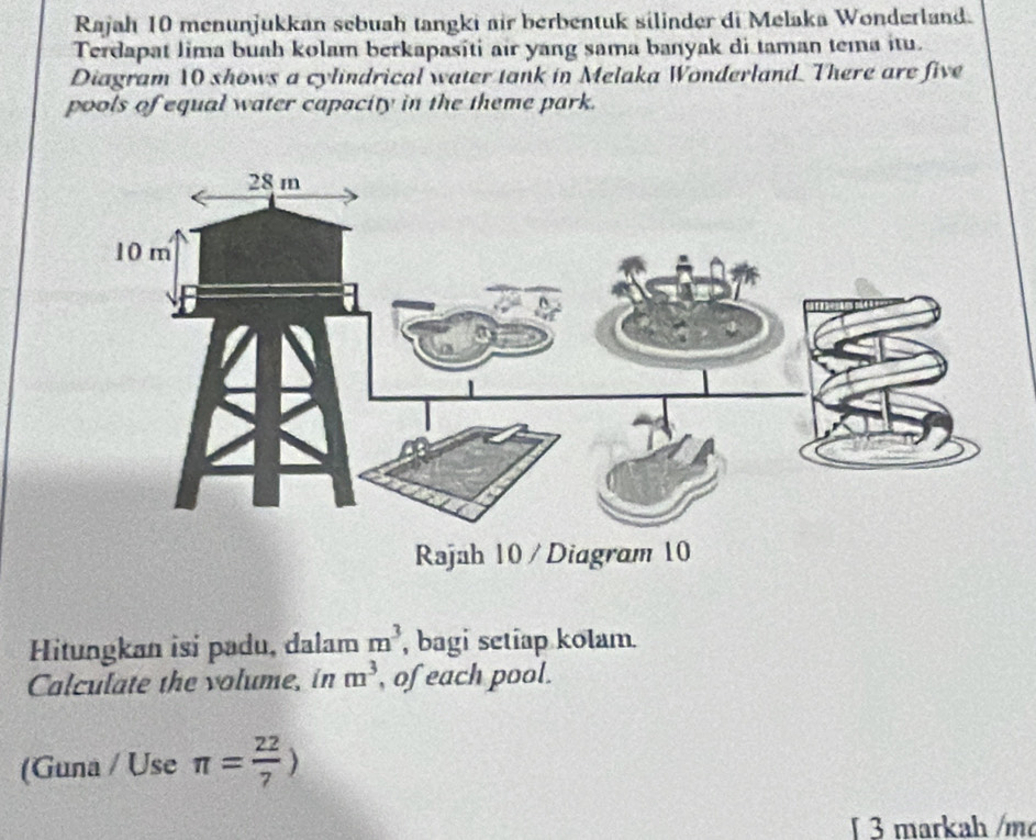 Rajah 10 menunjukkan sebuah tangki air berbentuk silinder di Melaka Wonderland. 
Terdapat Jima buah kolam berkapasiti air yang sama banyak di taman tema itu. 
Diagram 10 shows a cylindrical water tank in Melaka Wonderland. There are five 
pools of equal water capacity in the theme park. 
Hitungkan isi padu, dalam m^3 , bagi setiap kolam. 
Calculate the volume, in m^3 , of each pool. 
(Guna / Use π = 22/7 )
§ 3 markah /m²