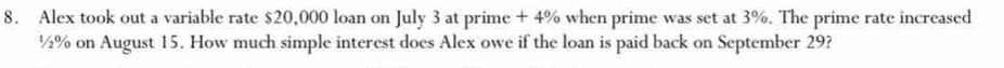 Alex took out a variable rate $20,000 loan on July 3 at prime + 4% when prime was set at 3%. The prime rate increased
½% on August 15. How much simple interest does Alex owe if the loan is paid back on September 29?