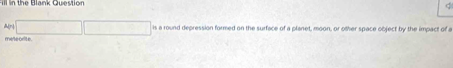 Fill in the Blank Question
A(n) □ □ is a round depression formed on the surface of a planet, moon, or other space object by the impact of a 
meteorite.