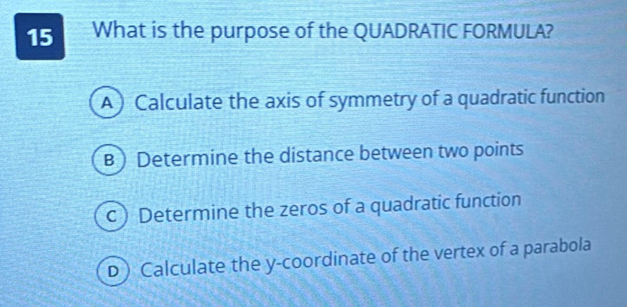 What is the purpose of the QUADRATIC FORMULA?
A) Calculate the axis of symmetry of a quadratic function
B)Determine the distance between two points
c) Determine the zeros of a quadratic function
D)Calculate the y-coordinate of the vertex of a parabola