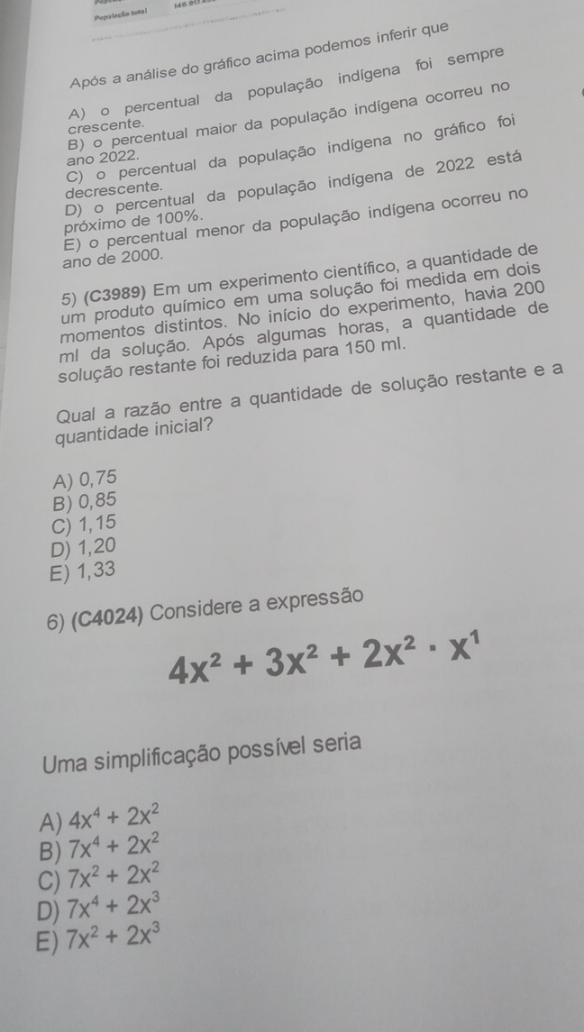 14 6.91.
Popaleção notal
Após a análise do gráfico acima podemos inferir que
A) o percentual da população indígena foi sempre crescente.
ano 2022. B) o percentual maior da população indígena ocorreu no
decrescente. C) o percentual da população indígena no gráfico foi
D) o percentual da população indígena de 2022 está
próximo de 100%.
ano de 2000. E) o percentual menor da população indígena ocorreu no
5) (C3989) Em um experimento científico, a quantidade de
um produto químico em uma solução foi medida em dois
momentos distintos. No início do experimento, havia 200
ml da solução. Após algumas horas, a quantidade de
solução restante foi reduzida para 150 ml.
Qual a razão entre a quantidade de solução restante e a
quantidade inicial?
A) 0,75
B) 0,85
C) 1, 15
D) 1,20
E) 1,33
6) (C4024) Considere a expressão
4x^2+3x^2+2x^2· x^1
Uma simplificação possível seria
A) 4x^4+2x^2
B) 7x^4+2x^2
C) 7x^2+2x^2
D) 7x^4+2x^3
E) 7x^2+2x^3