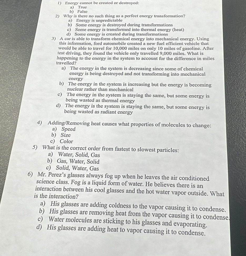 Energy cannot be created or destroyed:
a) True
b) False
2) Why is there no such thing as a perfect energy transformation?
a) Energy is unpredictable
b) Some energy is destroyed during transformations
c) Some energy is transformed into thermal energy (heat)
d) Some energy is created during transformations
3) A car is able to transform chemical energy into mechanical energy. Using
this information, ford automobile created a new fuel efficient vehicle that
would be able to travel for 10,000 miles on only 10 miles of gasoline. After
test driving, they found the vehicle only travelled 9,000 miles. What is
happening to the energy in the system to account for the difference in miles
travelled?
a) The energy in the system is decreasing since some of chemical
energy is being destroyed and not transforming into mechanical
energy
b) The energy in the system is increasing but the energy is becoming
nuclear rather than mechanical
c) The energy in the system is staying the same, but some energy is
being wasted as thermal energy
d) The energy is the system is staying the same, but some energy is
being wasted as radiant energy
4) Adding/Removing heat causes what properties of molecules to change:
a) Speed
b) Size
c) Color
5) What is the correct order from fastest to slowest particles:
a) Water, Solid, Gas
b) Gas, Water, Solid
c) Solid, Water, Gas
6) Mr. Perez’s glasses always fog up when he leaves the air conditioned
science class. Fog is a liquid form of water. He believes there is an
interaction between his cool glasses and the hot water vapor outside. What
is the interaction?
a) His glasses are adding coldness to the vapor causing it to condense.
b) His glasses are removing heat from the vapor causing it to condense.
c) Water molecules are sticking to his glasses and evaporating.
d) His glasses are adding heat to vapor causing it to condense.
