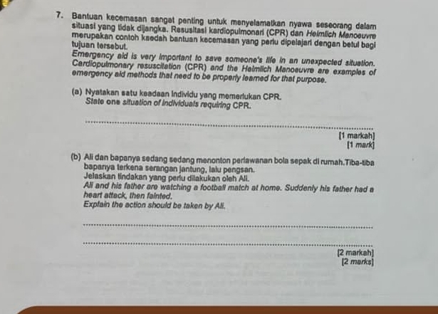 Bantuan kecemasan sangat penting untuk menyelamatkan nyawa seseorang delam 
situasi yang tidak dijangka. Resusitasi kardiopulmonarl (CPR) dan Helmlich Manoeuvre 
merupakan contoh ksedah bantuan kecemasan yang perlu dipelajari dengan betul bagi 
tujuan tersebut. 
Emergency aid is very important to save someone's life in an unexpected situation. 
Cardiopulmonary resuscitation (CPR) and the Helmlich Manoeuvre are examples of 
emergency aid methods that need to be properly leared for that purpose. 
(a) Nyatakan satu keadaan Individu yang memerlukan CPR. 
State one situation of individuals requiring CPR. 
_ 
[1 markah] 
[1 mark] 
(b) Ali dan bapanya sedang sedang menonton perlawanan bola sepak di rumah.Tiba-tiba 
bapanıya terkena serangan jantung, lalu pengsan. 
Jelaskan tindakan yang perlu dilakukan oleh Ali. 
Ali and his father are watching a football match at home. Suddenly his father had a 
heart attack, then fainted. 
Expfain the action should be taken by Ali. 
_ 
_ 
[2 markah] 
[2 marks]