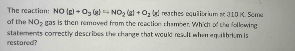 The reaction: NO(g)+O_3(g)Longleftrightarrow NO_2(g)+O_2(g) reaches equilibrium at 310 K. Some 
of the NO_2 gas is then removed from the reaction chamber. Which of the following 
statements correctly describes the change that would result when equilibrium is 
restored?