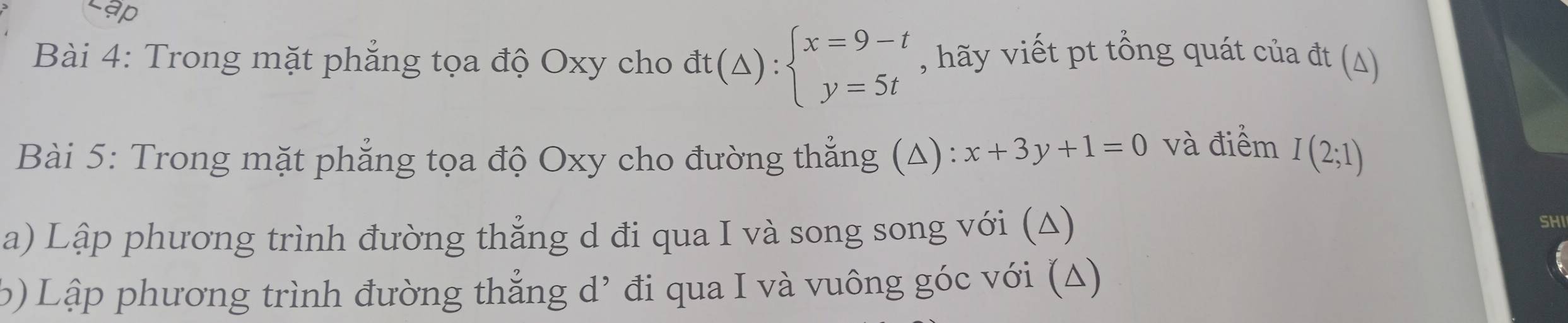 ập
Bài 4: Trong mặt phẳng tọa độ Oxy cho dt(△ ):beginarrayl x=9-t y=5tendarray. , hãy viết pt tổng quát của đt (Δ)
Bài 5: Trong mặt phẳng tọa độ Oxy cho đường thẳng (Δ): x+3y+1=0 và điểm I(2;1)
a) Lập phương trình đường thẳng d đi qua I và song song với (Δ)
SHI
6) Lập phương trình đường thẳng d’ đi qua I và vuông góc với (Δ)