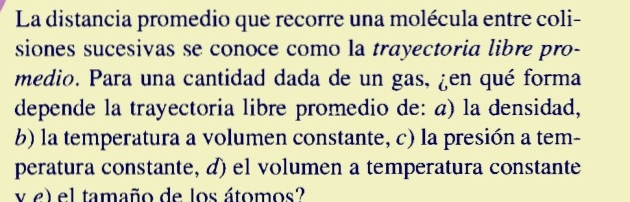 La distancia promedio que recorre una molécula entre coli-
siones sucesivas se conoce como la trayectoria libre pro-
medio. Para una cantidad dada de un gas, ¿en qué forma
depende la trayectoria libre promedio de: a) la densidad,
b) la temperatura a volumen constante, c) la presión a tem-
peratura constante, d) el volumen a temperatura constante
vel el tamaño de los átomos?