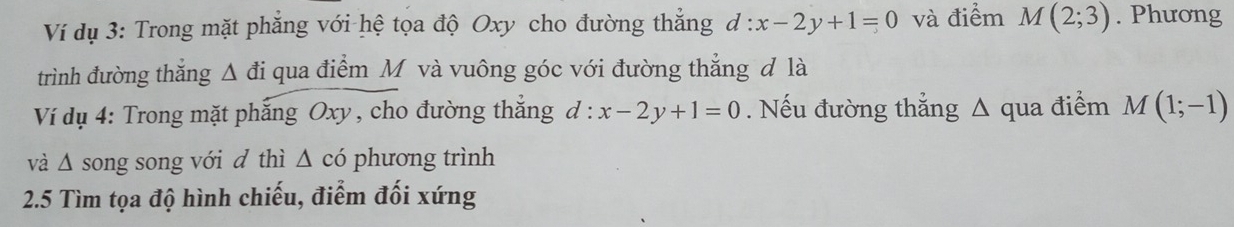 Ví dụ 3: Trong mặt phẳng với hệ tọa độ Oxy cho đường thắng d:x-2y+1=0 và điểm M(2;3). Phương 
trình đường thắng △ đi qua điểm M và vuông góc với đường thẳng đ là 
Ví dụ 4: Trong mặt phẳng Oxy , cho đường thắng d:x-2y+1=0. Nếu đường thẳng Δ qua điểm M(1;-1)
và △ song song với d thì △ cd phương trình 
2.5 Tìm tọa độ hình chiếu, điểm đối xứng