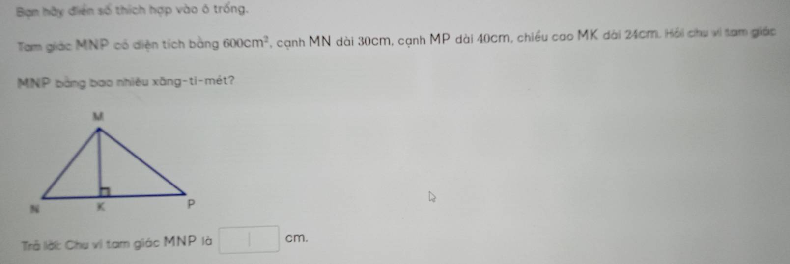 Bạn hãy điển số thích hợp vào ô trống. 
Tam giác MNP có diện tích bằng 600cm^2 , cạnh MN dài 30cm, cạnh MP dài 40cm, chiều cao MK dài 24cm. Hồi chu vi tam giác
MNP bằng bao nhiêu xăng-ti-mét? 
Trả lờ: Chu vi tam giác MNP là □ cm.