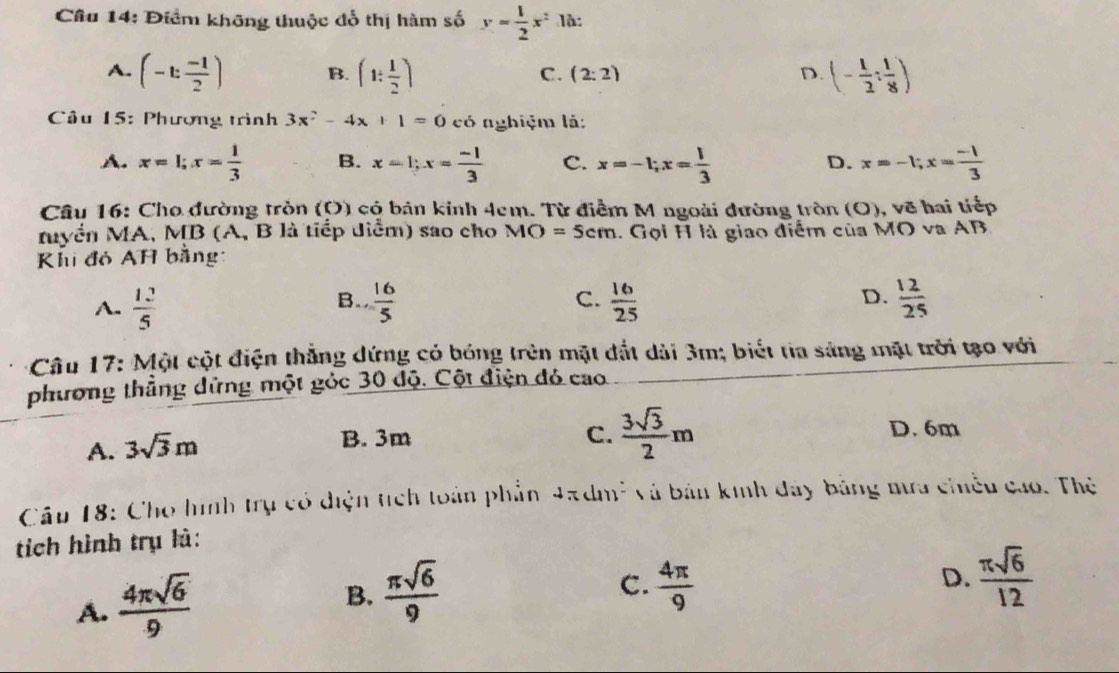 Điểm không thuộc đổ thị hàm số y= 1/2 x^2 là:
A. (-t: (-1)/2 ) B. (1: 1/2 ) (- 1/2 : 1/8 )
C. (2:2) D.
Câu 15: Phượng trình 3x^2-4x+1=0 có nghiệm lá:
A. x=1; x= 1/3  B. x=1; x= (-1)/3  C. x=-1; x= 1/3  x=-1; x= (-1)/3 
D.
Câu 16: Cho đường tròn (O) có bản kinh 4cm. Từ điểm M ngoài đường tròn (O), vẽ hai tiếp
Myển MA, MB (A, B là tiếp diểm) sao cho MO=5cm :. Gọi H là giao điểm của MO va AB
Khi đỏ AH bằng:
A.  12/5   16/5  C.  16/25  D.  12/25 
B.
* Câu 17: Một cột điện thắng dứng có bóng trên mặt đắt dài 3m; biết tia sáng mặt trời tạo với
phương thẳng dứng một góc 30 độ. Cột điện đó cao
A. 3sqrt(3)m
B. 3m C.  3sqrt(3)/2 m D. 6m
Câu 18: Cho hình trụ có điện tích toàn phần * Jadm² và bản kinh đây bằng mưa chiều cao. Thẻ
tích hình trụ là:
A.  4π sqrt(6)/9 
B.  π sqrt(6)/9   4π /9  D.  π sqrt(6)/12 
C.