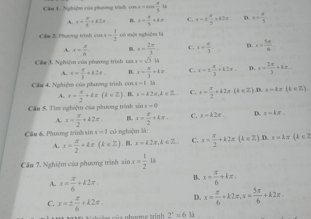 Nghiệm của phương trình cos x=cos  π /5  là
A. x= π /5 +k2π . B. x= π /5 +kπ . C. x=±  π /5 +k2π . D. x= π /5 .
Câu 2. Phương trình cos x= 1/2  có một nghiệm là
A. x= π /6 . x= 2π /3 . C. x= π /3 .
B.
D. x= 5π /6 .
Câu 3. Nghiệm của phương trình tan x=sqrt(3)la
A. x= π /3 +k2π . B. x= π /3 +kπ . C. x=±  π /3 +k2π . D. x= 2π /3 +kπ ..
Câu 4. Nghiệm của phương trình cos x=1 là
A. x= π /2 +kπ (k∈ Z). B. x=k2π ,k∈ Z.. C. x= π /2 +k2π (k∈ Z) .D. x=kπ (k∈ Z).
Câu 5. Tìm nghiệm của phương trình sin x=0
D.
A. x= π /2 +k2π . B. x= π /2 +kπ . C. x=k2π . x=kπ .
Câu 6. Phương trình sin x=1 có nghiệm là:
A. x= π /2 +kπ (k∈ Z). B. x=k2π ,k∈ Z.. C. x= π /2 +k2π (k∈ Z) .D. x=kπ (k∈ Z
Câu 7. Nghiệm của phương trình sin x= 1/2  là
A. x= π /6 +k2π .
B. x= π /6 +kπ .
C. x=±  π /6 +k2π .
D. x= π /6 +k2π ,x= 5π /6 +k2π .
N  25à Nghiêm của phượng trình 2^x=6 là