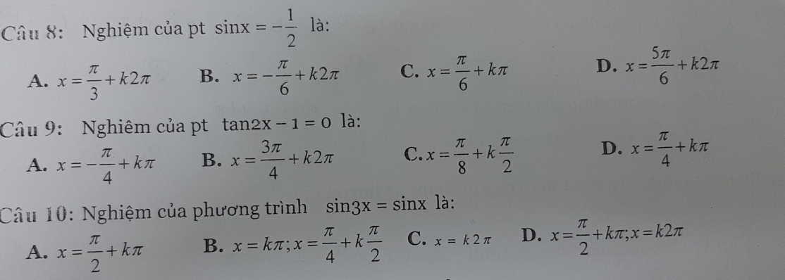 Nghiệm của pt sin x=- 1/2  là:
D.
A. x= π /3 +k2π B. x=- π /6 +k2π C. x= π /6 +kπ x= 5π /6 +k2π
Câu 9: Nghiêm của pt tan 2x-1=0 là:
A. x=- π /4 +kπ B. x= 3π /4 +k2π C. x= π /8 +k π /2 
D. x= π /4 +kπ
Câu 10: Nghiệm của phương trình sin 3x=sin x là:
A. x= π /2 +kπ B. x=kπ; x= π /4 +k π /2  C. x=k2π D. x= π /2 +kπ; x=k2π