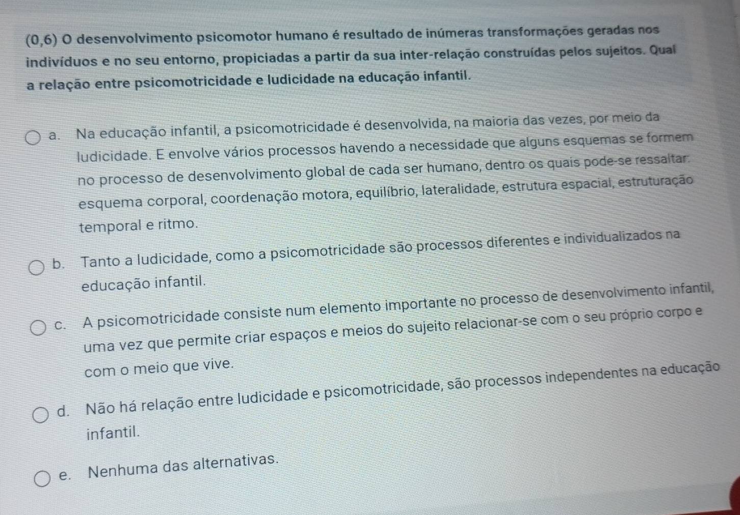 (0,6) O desenvolvimento psicomotor humano é resultado de inúmeras transformações geradas nos
indivíduos e no seu entorno, propiciadas a partir da sua inter-relação construídas pelos sujeitos. Qual
a relação entre psicomotricidade e ludicidade na educação infantil.
a. Na educação infantil, a psicomotricidade é desenvolvida, na maioria das vezes, por meio da
ludicidade. E envolve vários processos havendo a necessidade que alguns esquemas se formem
no processo de desenvolvimento global de cada ser humano, dentro os quaís podeçse ressaltar.
esquema corporal, coordenação motora, equilíbrio, lateralidade, estrutura espacial, estruturação
temporal e ritmo.
b. Tanto a ludicidade, como a psicomotricidade são processos diferentes e individualizados na
educação infantil.
c. A psicomotricidade consiste num elemento importante no processo de desenvolvimento infantil,
uma vez que permite criar espaços e meios do sujeito relacionar-se com o seu próprio corpo e
com o meio que vive.
d. Não há relação entre ludicidade e psicomotricidade, são processos independentes na educação
infantil.
e. Nenhuma das alternativas.