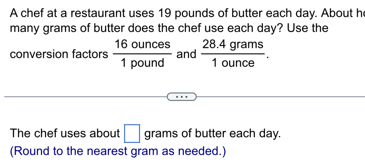 A chef at a restaurant uses 19 pounds of butter each day. About h 
many grams of butter does the chef use each day? Use the 
conversion factors  16ounces/1pound  and  (28.4grams)/1ounce . 
The chef uses about □ grams of butter each day. 
(Round to the nearest gram as needed.)