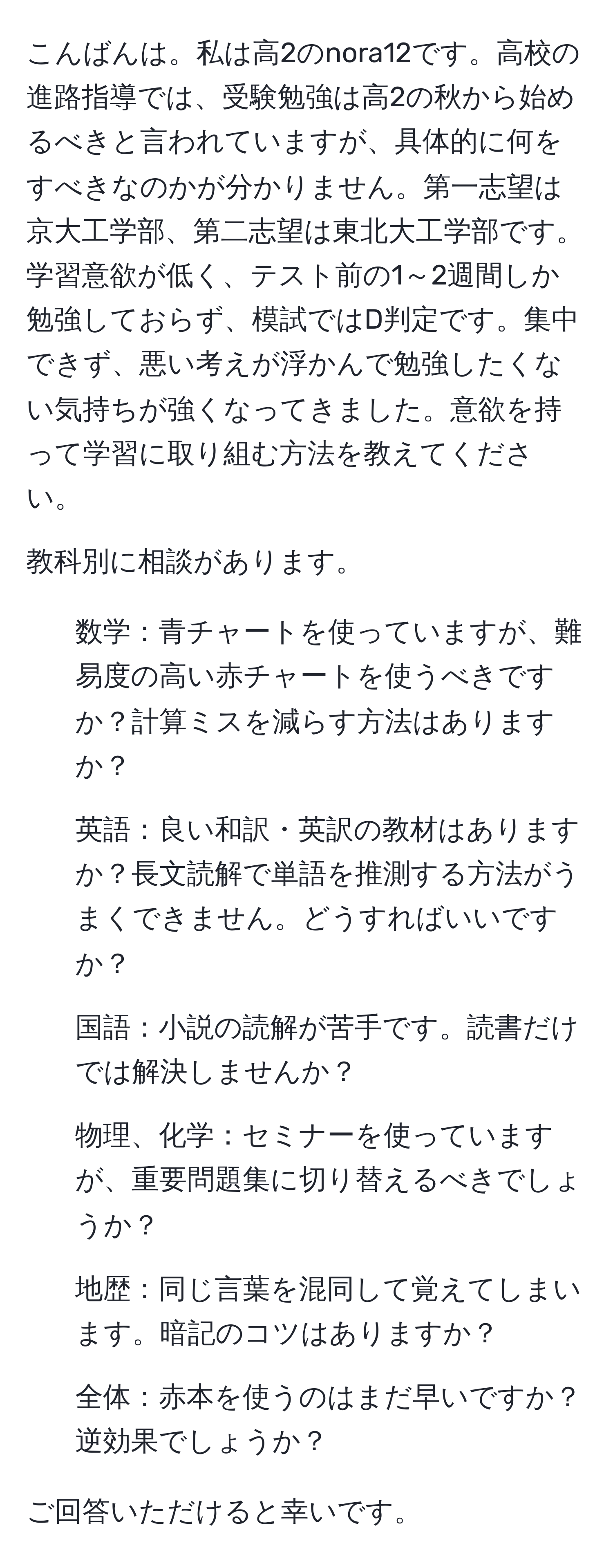 こんばんは。私は高2のnora12です。高校の進路指導では、受験勉強は高2の秋から始めるべきと言われていますが、具体的に何をすべきなのかが分かりません。第一志望は京大工学部、第二志望は東北大工学部です。学習意欲が低く、テスト前の1～2週間しか勉強しておらず、模試ではD判定です。集中できず、悪い考えが浮かんで勉強したくない気持ちが強くなってきました。意欲を持って学習に取り組む方法を教えてください。

教科別に相談があります。
- 数学：青チャートを使っていますが、難易度の高い赤チャートを使うべきですか？計算ミスを減らす方法はありますか？
- 英語：良い和訳・英訳の教材はありますか？長文読解で単語を推測する方法がうまくできません。どうすればいいですか？
- 国語：小説の読解が苦手です。読書だけでは解決しませんか？
- 物理、化学：セミナーを使っていますが、重要問題集に切り替えるべきでしょうか？
- 地歴：同じ言葉を混同して覚えてしまいます。暗記のコツはありますか？
- 全体：赤本を使うのはまだ早いですか？逆効果でしょうか？

ご回答いただけると幸いです。