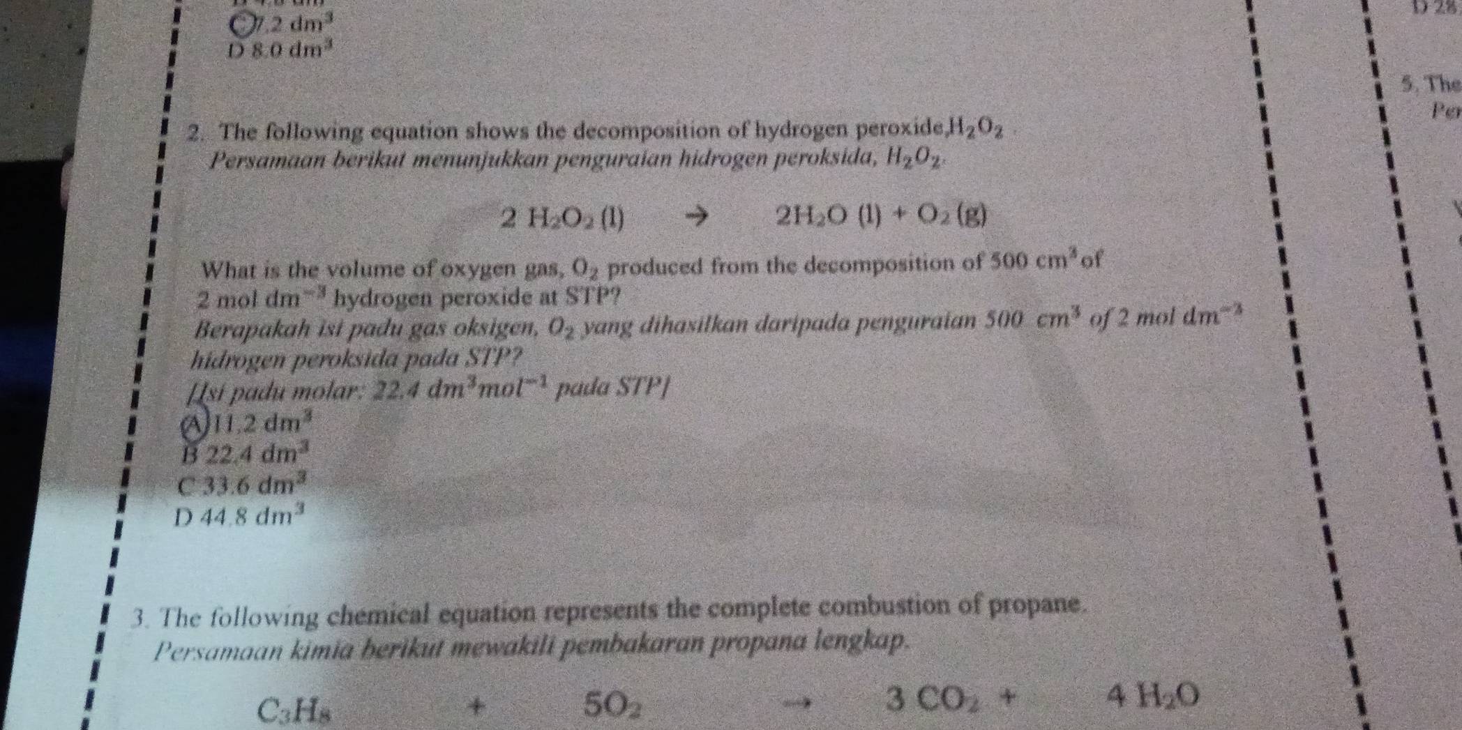 C7.2dm^3
D 28
D8.0dm^3
5. The
Po
2. The following equation shows the decomposition of hydrogen peroxide H_2O_2. 
Persamaan berikut menunjukkan penguraían hidrogen peroksida, H_2O_2.
2H_2O_2(l)
2H_2O(l)+O_2(g)
What is the volume of oxygen gas, O_2 produced from the decomposition of 500cm^3 of
2moldm^(-3) hydrogen peroxide at STP?
Berapakah isi padu gas oksigen, O_2 yang dihasilkan daripada penguraian 500cm^3 of 2moldm^(-3)
hidrogen peroksida pada STP?
Isí padu molar: 22.4dm^3mol^(-1) pada STP]
a 11.2dm^3
B 22.4dm^3
C 33.6dm^3
D 44.8dm^3
3. The following chemical equation represents the complete combustion of propane.
Persamaan kimia berikut mewakili pembakaran propana lengkap.
C_3H_8
+
5O_2
3CO_2+ 4H_2O