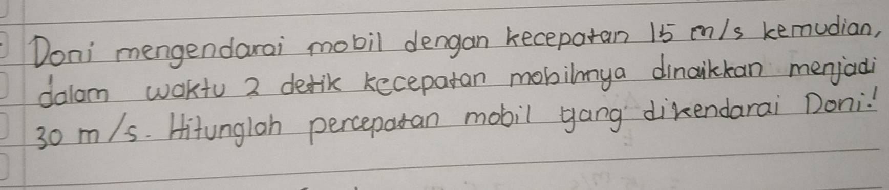 Doni mengendarai mobil dengan keceparan 15 mn/s kemudian, 
dalom waktu 2 defik kecepatan mobilmya dinaikkan menjadi
30 m/s. Hitunglah perceparan mobil yang dikendarai Doni!