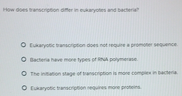 How does transcription differ in eukaryotes and bacteria?
Eukaryotic transcription does not require a promoter sequence.
Bacteria have more types of RNA polymerase.
The initiation stage of transcription is more complex in bacteria.
Eukaryotic transcription requires more proteins.