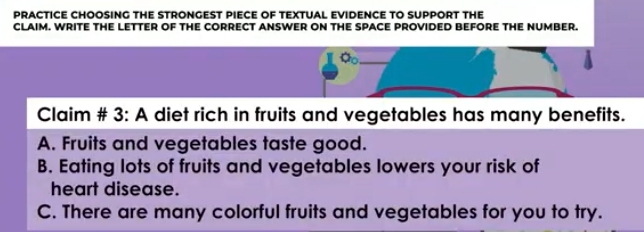 PRACTICE CHOOSING THE STRONGEST PIECE OF TEXTUAL EVIDENCE TO SUPPORT THE
CLAIM. WRITE THE LETTER OF THE CORRECT ANSWER ON THE SPACE PROVIDED BEFORE THE NUMBER.
a_0 _
Claim # 3: A diet rich in fruits and vegetables has many benefits.
A. Fruits and vegetables taste good.
B. Eating lots of fruits and vegetables lowers your risk of
heart disease.
C. There are many colorful fruits and vegetables for you to try.