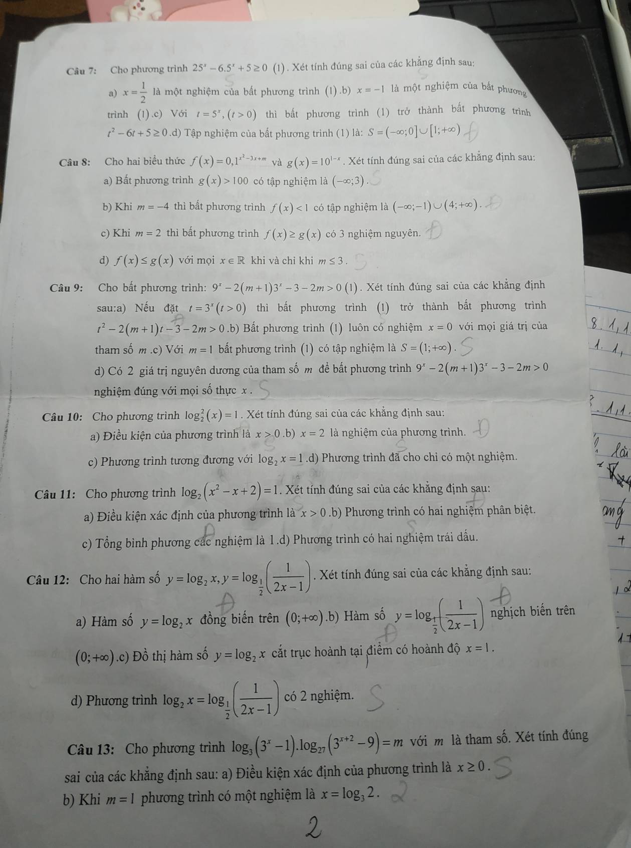 Cho phương trình 25^x-6.5^x+5≥ 0 (1) . Xét tính đúng sai của các khẳng định sau:
a) x= 1/2  là một nghiệm của bất phương trình (1).b) x=-1 là một nghiệm của bất phương
trình (1).c) Với t=5^x,(t>0) thì bất phương trình (1) trở thành bất phương trình
t^2-6t+5≥ 0.d) Tập nghiệm của bất phương trình (1) là: S=(-∈fty ;0]∪ [1;+∈fty )
Câu 8: Cho hai biểu thức f(x)=0,1^(x^2)-3x+m và g(x)=10^(1-x). Xét tính đúng sai của các khăng định sau:
a) Bất phương trình g(x)>100 có tập nghiệm là (-∈fty ;3)
b) Khi m=-4 thì bất phương trình f(x)<1</tex> có tập nghiệm là (-∈fty ;-1)∪ (4;+∈fty ).
c) Khi m=2 thì bất phương trình f(x)≥ g(x) có 3 nghiệm nguyên.
d) f(x)≤ g(x) với mọi x∈ R khi và chỉ khi m≤ 3.
Câu 9: Cho bất phương trình: 9^x-2(m+1)3^x-3-2m>0(1). Xét tính đúng sai của các khẳng định
sau:a) Nếu đặt t=3^x(t>0) thì bất phương trình (1) trở thành bất phương trình
t^2-2(m+1)t-3-2m>0.b) Bất phương trình (1) luôn có nghiệm x=0 với mọi giá trị của
tham số m .c) Với m=1 bất phương trình (1) có tập nghiệm là S=(1;+∈fty )
d) Có 2 giá trị nguyên dương của tham số m để bất phương trình 9^x-2(m+1)3^x-3-2m>0
nghiệm đúng với mọi số thực x .
Câu 10: Cho phương trình log _2^(2(x)=1. Xét tính đúng sai của các khẳng định sau:
a) Điều kiện của phương trình là x>0.b) x=2 là nghiệm của phương trình.
c) Phương trình tương đương với log _2)x=1.d) Phương trình đã cho chỉ có một nghiệm.
Câu 11: Cho phương trình log _2(x^2-x+2)=1. Xét tính đúng sai của các khẳng định sau:
a) Điều kiện xác định của phương trình là x>0.b) Phương trình có hai nghiệm phân biệt.
c) Tổng bình phương các nghiệm là 1.d) Phương trình có hai nghiệm trái dấu.
Câu 12: Cho hai hàm số y=log _2x,y=log _ 1/2 ( 1/2x-1 ). Xét tính đúng sai của các khẳng định sau:
a) Hàm số y=log _2x đồng biến trên (0;+∈fty ).b) Hàm số y=log _ 1/2 ( 1/2x-1 ) nghịch biến trên
(0;+∈fty ).c) Đồ thị hàm số y=log _2x cắt trục hoành tại điểm có hoành độ x=|.
d) Phương trình log _2x=log _ 1/2 ( 1/2x-1 ) có 2 nghiệm.
Câu 13: Cho phương trình log _3(3^x-1).log _27(3^(x+2)-9)=m với m là tham số. Xét tính đúng
sai của các khẳng định sau: a) Điều kiện xác định của phương trình là x≥ 0.
b) Khi m=1 phương trình có một nghiệm là x=log _32.