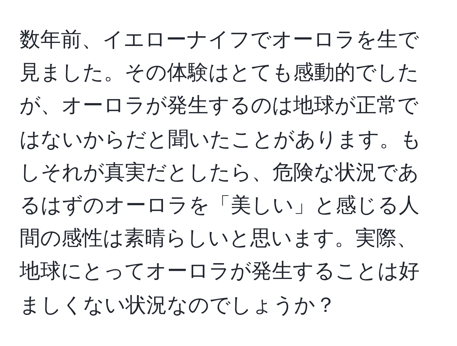 数年前、イエローナイフでオーロラを生で見ました。その体験はとても感動的でしたが、オーロラが発生するのは地球が正常ではないからだと聞いたことがあります。もしそれが真実だとしたら、危険な状況であるはずのオーロラを「美しい」と感じる人間の感性は素晴らしいと思います。実際、地球にとってオーロラが発生することは好ましくない状況なのでしょうか？