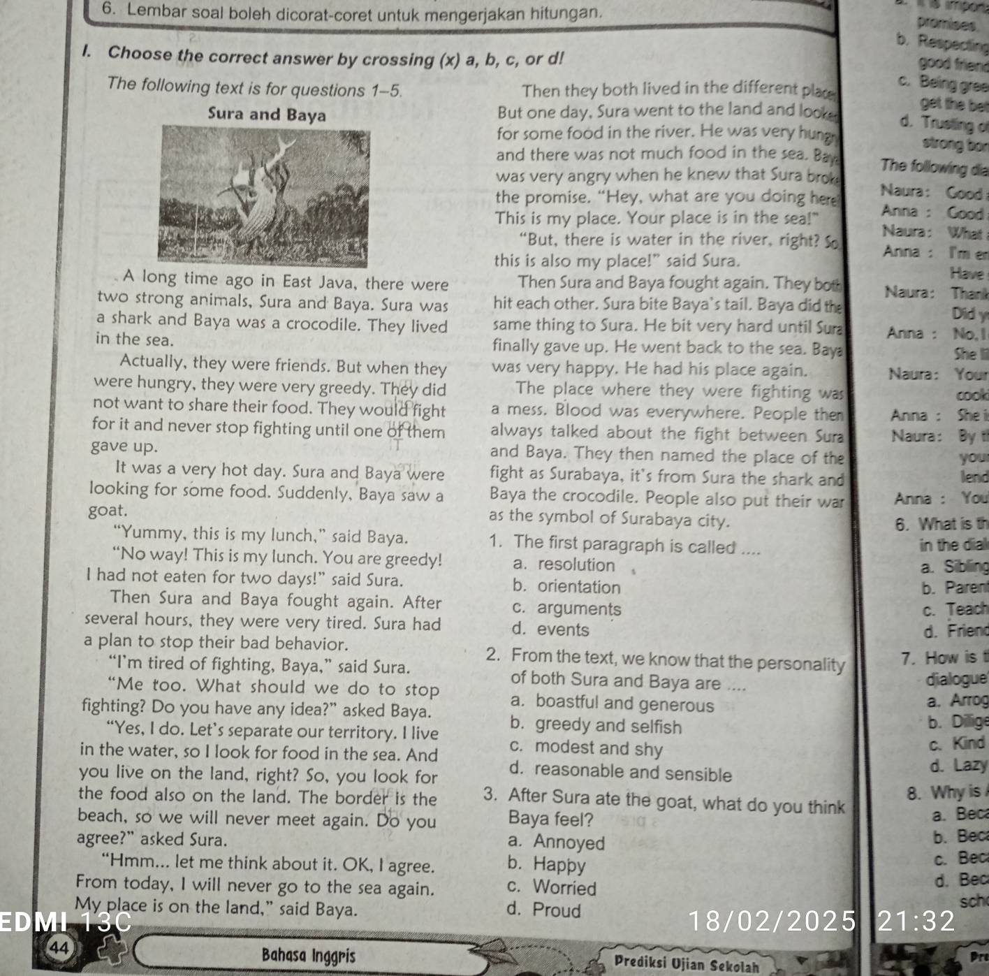Lembar soal boleh dicorat-coret untuk mengerjakan hitungan.
promises
b. Respecting
I. Choose the correct answer by crossing (x) a, b, c, or d!
good friend
c. Being gree
The following text is for questions 1-5. Then they both lived in the different place
Sura and Baya But one day, Sura went to the land and look
get the bet
d. Trusting of
for some food in the river. He was very hung
strong bon
and there was not much food in the sea. Ba
The following dia
was very angry when he knew that Sura brok  Naura : Good
the promise. “Hey, what are you doing here Anna : Good
This is my place. Your place is in the sea!" Naura: What
“But, there is water in the river, right? So  Anna : I'm e
this is also my place!" said Sura. Have
A long time ago in East Java, there were Then Sura and Baya fought again. They bot  Naura: Thank
two strong animals, Sura and Baya. Sura was hit each other. Sura bite Baya's tail. Baya did the
Did y
a shark and Baya was a crocodile. They lived same thing to Sura. He bit very hard until Sur Anna : No, I
in the sea. finally gave up. He went back to the sea. Bay
She li
Actually, they were friends. But when they was very happy. He had his place again.
Naura: Your
were hungry, they were very greedy. They did The place where they were fighting was cook
not want to share their food. They would fight a mess. Blood was everywhere. People the  Anna : Shei
for it and never stop fighting until one of them always talked about the fight between Sura Naura: By th
gave up. and Baya. They then named the place of the you
It was a very hot day. Sura and Baya were fight as Surabaya, it's from Sura the shark and lend
looking for some food. Suddenly, Baya saw a Baya the crocodile. People also put their war
goat.  Anna : You
as the symbol of Surabaya city. 6. What is th
“Yummy, this is my lunch,” said Baya. 1. The first paragraph is called ....
in the dial
“No way! This is my lunch. You are greedy! a.  resolution 
a. Sibling
I had not eaten for two days!” said Sura. b. orientation
b. Parent
Then Sura and Baya fought again. After c. arguments
c. Teach
several hours, they were very tired. Sura had d. events
d. Friend
a plan to stop their bad behavior. 2. From the text, we know that the personality 7. How is t
“I’m tired of fighting, Baya,” said Sura. of both Sura and Baya are ....
dialogue
“Me too. What should we do to stop a. boastful and generous
a, Arrog
fighting? Do you have any idea?” asked Baya. b. greedy and selfish b. Dillige
“Yes, I do. Let’s separate our territory. I live c. modest and shy
c. Kind
in the water, so I look for food in the sea. And d. reasonable and sensible
you live on the land, right? So, you look for
d. Lazy
the food also on the land. The border is the 3. After Sura ate the goat, what do you think 8. Why is
beach, so we will never meet again. Do you Baya feel?
a. Beca
agree?” asked Sura. a. Annoyed b. Bec
“Hmm... let me think about it. OK, I agree. b. Happy c. Bec
From today, I will never go to the sea again. c. Worried d. Bec sch
My place is on the land," said Baya. d. Proud
EDMI 18/02/2025 21 :32
44
Bahasa Inggris
Pr
Prediksi Ujian Sekolah