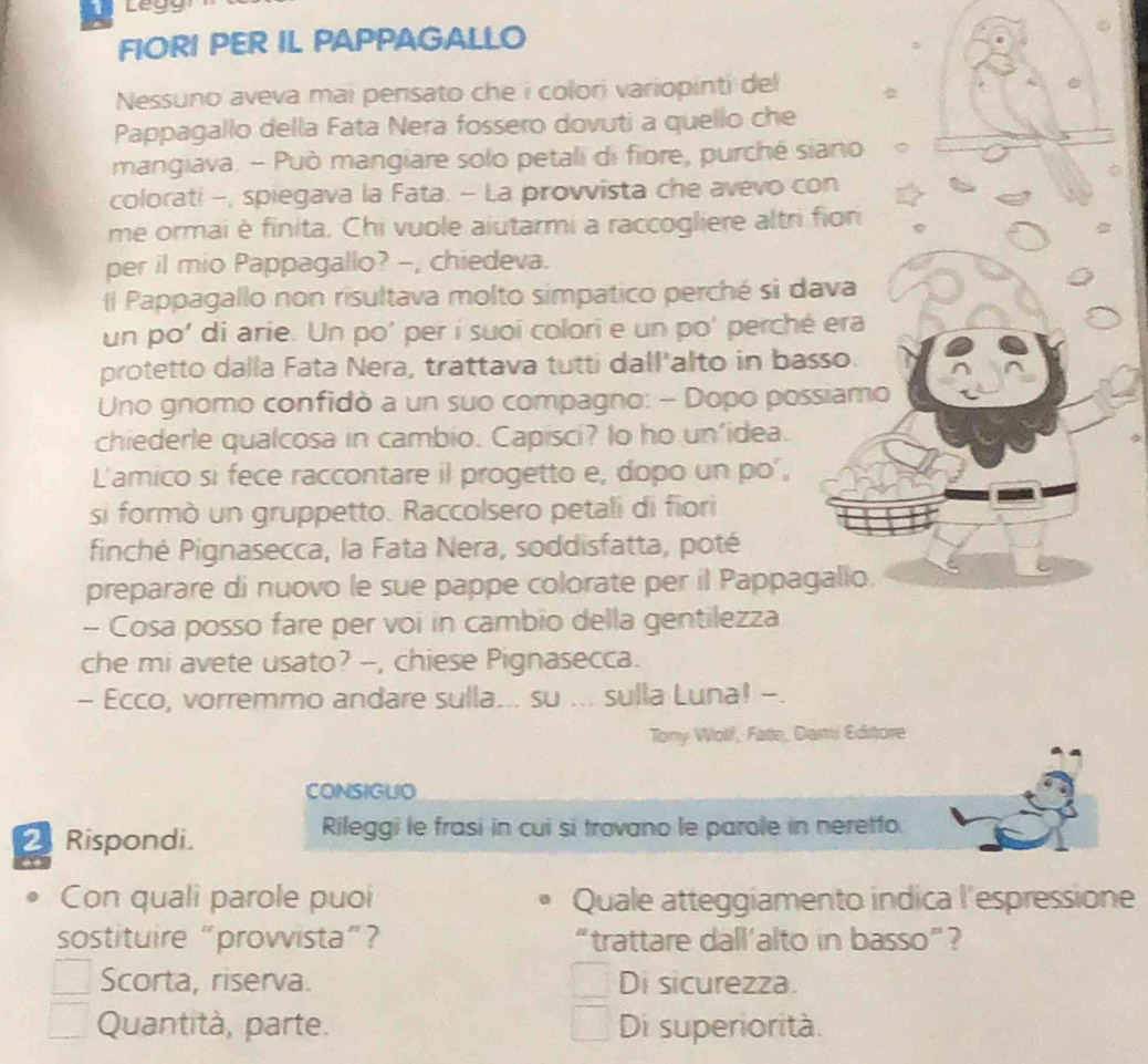 FIORI PER IL PAPPAGALLO
Nessuno aveva mai pensato che i colori variopinti del
Pappagallo della Fata Nera fossero dovuti a quello che
mangiava. - Può mangiare solo petali di fiore, purché siano
colorati -, spiegava la Fata. - La provvista che avevo con
me ormai è finita. Chi vuole aiutarmi a raccogliere altri fiori
per il mio Pappagallo? -, chiedeva.
l Pappagallo non risultava molto simpatico perché si dava
un po' di arie. Un po' per i suoi colori e un po' perché era
protetto dalla Fata Nera, trattava tutti dall'alto in basso.
Uno gnomo confidò a un suo compagno: - Dopo possiamo
chiederle qualcosa in cambio. Capisci? Io ho un'idea.
L'amico si fece raccontare il progetto e, dopo un po',
si formò un gruppetto. Raccolsero petali di fiori
finché Pignasecca, la Fata Nera, soddisfatta, poté
preparare di nuovo le sue pappe colorate per il Pappagalio.
- Cosa posso fare per voi in cambio della gentilezza
che mi avete usato? --, chiese Pignasecca.
- Ecco, vorremmo andare sulla... su ... sulla Luna! -.
Tony Wolf, Fatte, Dami Editore
CONSIGUO
Rispondi. Rileggi le frasi in cui si trovano le parole in neretfo.
Con quali parole puoi Quale atteggiamento indica l'espressione
sostituire “provvista”? “trattare dall’alto in basso”?
Scorta, riserva. Di sicurezza.
Quantità, parte. Di superiorità.