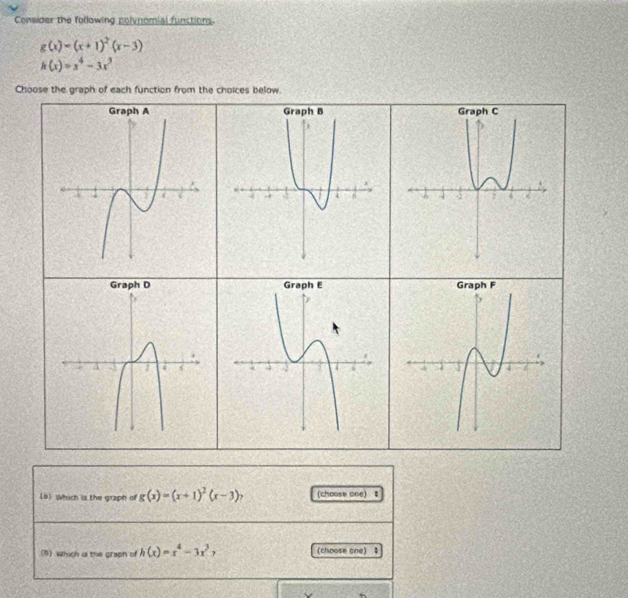 Consider the following polynomial functions.
g(x)=(x+1)^2(x-3)
h(x)=x^4-3x^3
Choose the graph of each function from the choices below. 
8 Which is the graph of g(x)=(x+1)^2(x-3)? (choose one) 
(6)which is the graph of h(x)=x^4-3x^37 (choose one)