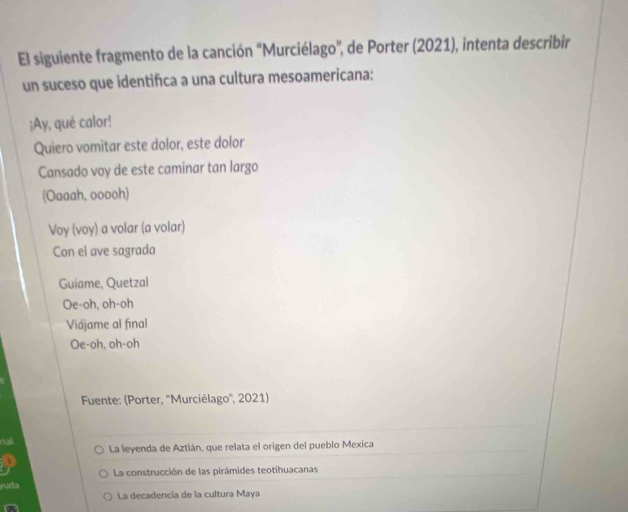 El siguiente fragmento de la canción 'Murciélago', de Porter (2021), intenta describir
un suceso que identifca a una cultura mesoamericana:
¡Ay, qué calor!
Quiero vomitar este dolor, este dolor
Cansado voy de este caminar tan largo
(Oaaah, ooooh)
Voy (voy) a volar (a volar)
Con el ave sagrada
Guiame, Quetzal
Oe-oh, oh-oh
Viájame al final
Oe-oh, oh-oh
* Fuente: (Porter, ''Murciélago'', 2021)
al La leyenda de Aztlán, que relata el origen del pueblo Mexica
La construcción de las pirámides teotihuacanas
ruda
La decadencia de la cultura Maya