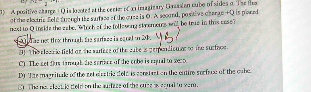 N_2-frac 2m
3) A positive charge +Q is located at the center of an imaginary Gaussian cube of sides a. The flux
of the electric field through the surface of the cube is Φ. A second, positive charge +Q is placed
next to Q inside the cube. Which of the following statements will be true in this case?
A) The net flux through the surface is equal to 2Φ.
B) The electric field on the surface of the cube is perpendicular to the surface.
C) The net flux through the surface of the cube is equal to zero.
D) The magnitude of the net electric field is constant on the entire surface of the cube.
E) The net electric field on the surface of the cube is equal to zero.