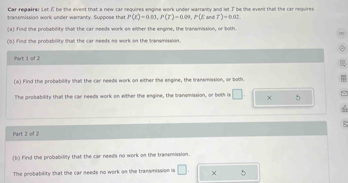 Car repairs: Let E be the event that a new car requires engine work under warranty and let ア be the event that the car requires 
transmission work under warranty. Suppose that P(E)=0.03, P(T)=0.09, P(EandT)=0.02. 
(a) Find the probability that the car needs work on either the engine, the transmission, or both. 
(b) Find the probability that the car needs no work on the transmission. 
Part 1 of 2 
(a) Find the probability that the car needs work on either the engine, the transmission, or both. 
The probability that the car needs work on either the engine, the transmission, or both is × 
o 
Part 2 of 2 5 
(b) Find the probability that the car needs no work on the transmission. 
The probability that the car needs no work on the transmission is □ . × 5