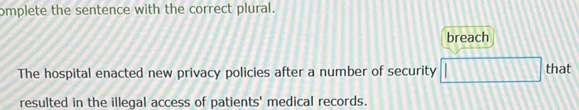 omplete the sentence with the correct plural.
breach
The hospital enacted new privacy policies after a number of security □ that
resulted in the illegal access of patients' medical records.