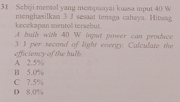 Sebiji mentol yang mempunyai kuasa input 40 W
menghasilkan 3 J sesaat tenaga cahaya. Hitung
kecekapan mentol tersebut.
A bulb with 40 W input power can produce
3 J per second of light energy. Calculate the
efficiency of the bulb.
A 2.5%
B 5.0%
C 7.5%
D 8.0%