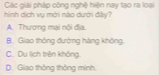 Các giải pháp công nghệ hiện nay tạo ra loại
hình dịch vụ mới nào dưới đây?
A. Thương mại nội địa.
B. Giao thông đường hàng không.
C. Du lịch trên không.
D. Giao thông thông minh.