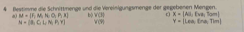 Bestimme die Schnittmenge und die Vereinigungsmenge der gegebenen Mengen. 
a) M= F,M,N,O,P,X b) V(3) c) x= A(1, Eva; Tom) 
Y-
N= B,C,L,N,P,Y V(9) Lea; Ena; Tim