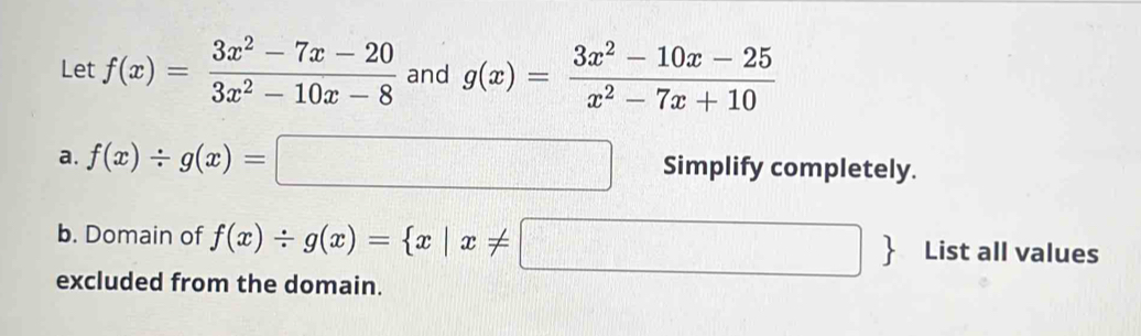 Let f(x)= (3x^2-7x-20)/3x^2-10x-8  and g(x)= (3x^2-10x-25)/x^2-7x+10 
a. f(x)/ g(x)=□ Simplify completely. 
b. Domain of f(x)/ g(x)= x|x!= □  List all values 
excluded from the domain.