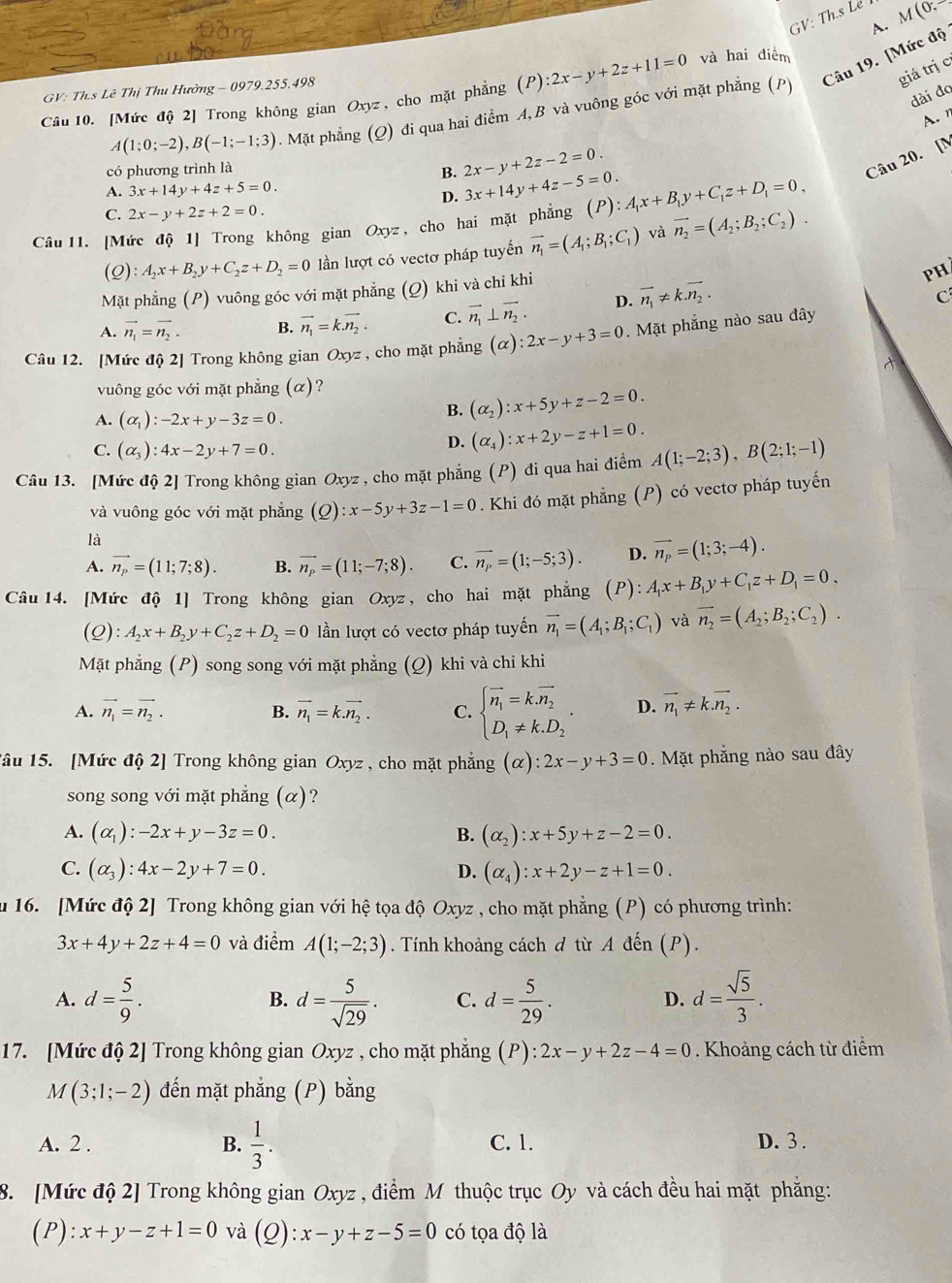 GV: Th.s Le 
A. M (0; -
giá trị c
A(1;0;-2),B(-1;-1;3). Mặt phẳng (Q) đi qua hai điểm A,B và vuông góc với mặt phẳng (P) Câu 19. [Mức độ
GV: Th.s Lê Thị Thu Hường - 0979.255.498
Câu 10. [Mức độ 2] Trong không gian Oxyz, cho mặt phẳng (P):2x-y+2z+11=0 và hai điểm
dài đo
A. n
có phương trình là
2x-y+2z-2=0.
Câu 20. [N
B. 3x+14y+4z-5=0.
A. 3x+14y+4z+5=0.
D.
C. 2x-y+2z+2=0.
Câu 11. [Mức độ 1] Trong không gian Oxyz, cho hai mặt phẳng (P):A_1x+B_1y+C_1z+D_1=0,
(Q) A_2x+B_2y+C_2z+D_2=0 lần lượt có vectơ pháp tuyến vector n_1=(A_1;B_1;C_1) và vector n_2=(A_2;B_2;C_2).
Mặt phẳng (P) vuông góc với mặt phẳng :  (Q) khi và chỉ khi
PH
A. vector n_1=vector n_2. B. vector n_1=k.vector n_2. C. vector n_1⊥ vector n_2. D. vector n_1!= kvector n_2.
C
Câu 12. [Mức độ 2] Trong không gian Oxyz , cho mặt phẳng (alpha ):2x-y+3=0. Mặt phẳng nào sau đây
A
vuông góc với mặt phẳng (α)?
A. (alpha _1):-2x+y-3z=0.
B. (alpha _2):x+5y+z-2=0.
C. (alpha _3):4x-2y+7=0.
D. (alpha _4):x+2y-z+1=0.
Câu 13. [Mức độ 2] Trong không gian Oxyz , cho mặt phẳng (P) đi qua hai điểm A(1;-2;3),B(2;1;-1)
và vuông góc với mặt phẳng (Q):x-5y+3z-1=0. Khi đó mặt phẳng (P) có vectơ pháp tuyến
là
A. vector n_p=(11;7;8). B. vector n_p=(11;-7;8). C. vector n_p=(1;-5;3). D. vector n_p=(1;3;-4).
Câu 14. [Mức độ 1] Trong không gian Oxyz , cho hai mặt phẳng (P):A_1x+B_1y+C_1z+D_1=0,
(Q):A_2x+B_2y+C_2z+D_2=0 lần lượt có vectơ pháp tuyến vector n_1=(A_1;B_1;C_1) và vector n_2=(A_2;B_2;C_2).
Mặt phẳng (P) song song với mặt phẳng (Q) khi và chỉ khi
A. vector n_1=vector n_2. B. vector n_1=k.vector n_2. C. beginarrayl vector n_1=k.vector n_2 D_1!= k.D_2endarray. . D. vector n_1!= k.vector n_2.
Tâu 15. [Mức độ 2] Trong không gian Oxyz , cho mặt phẳng (alpha ):2x-y+3=0. Mặt phẳng nào sau đây
song song với mặt phẳng (α)?
A. (alpha _1):-2x+y-3z=0. B. (alpha _2):x+5y+z-2=0.
C. (alpha _3):4x-2y+7=0. D. (alpha _4):x+2y-z+1=0.
u 16. [Mức độ 2] Trong không gian với hệ tọa độ Oxyz , cho mặt phẳng (P) có phương trình:
3x+4y+2z+4=0 và điểm A(1;-2;3). Tính khoảng cách đ từ A đến (P).
A. d= 5/9 . d= 5/sqrt(29) . C. d= 5/29 . d= sqrt(5)/3 .
B.
D.
17. [Mức độ 2] Trong không gian Oxyz , cho mặt phẳng (P):2x-y+2z-4=0. Khoảng cách từ điểm
M(3;1;-2) đến mặt phẳng (P) bằng
A. 2 . B.  1/3 . C. 1. D. 3 .
8. [Mức độ 2] Trong không gian Oxyz , điểm M thuộc trục Oy và cách đều hai mặt phẳng:
(P) :x+y-z+1=0 và 6 ):x-y+z-5=0 có tọa độ là