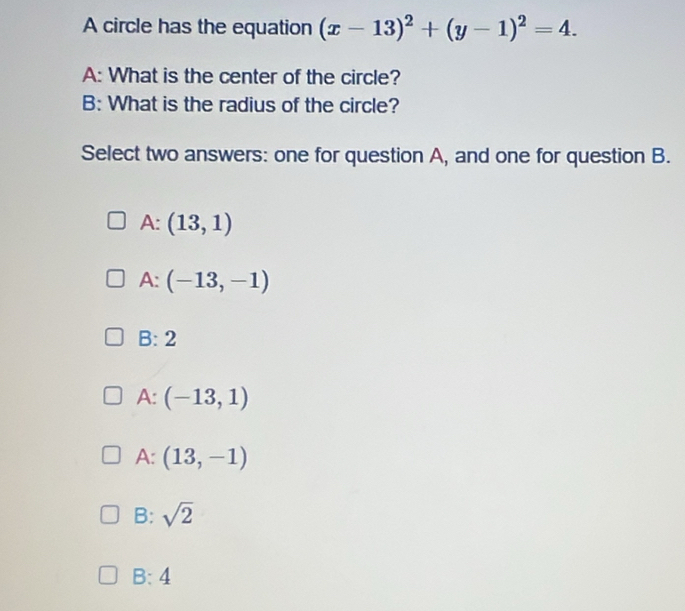 A circle has the equation (x-13)^2+(y-1)^2=4. 
A: What is the center of the circle?
B: What is the radius of the circle?
Select two answers: one for question A, and one for question B.
A: (13,1)
A: (-13,-1)
B: 2
A: (-13,1)
A: (13,-1)
B: sqrt(2)
B:4