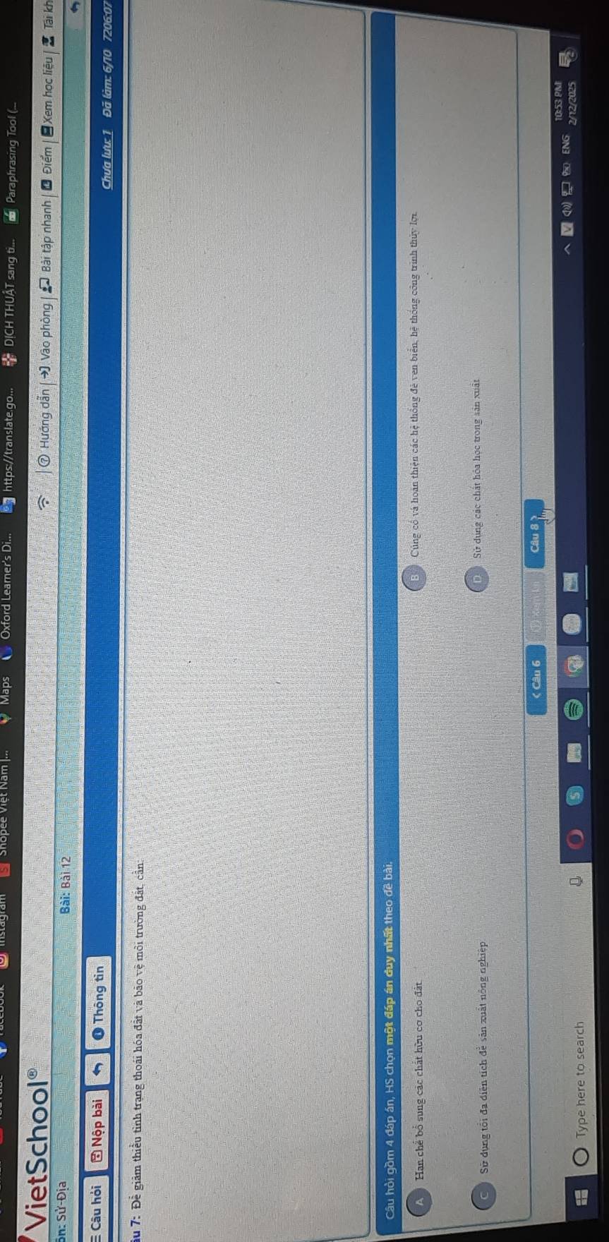 Oxtord Leame /translate αo. DICH TH sang Paraphrasing Tool (
VietSchool Vào phòng Xem học liệu Tai kh
Hướng dẫi
Sn: Sử-Địa Bài: Bài 12
E Câu hỏi * Nộp bài ❶ Thông tin Chưa lưu: 1 Đã làm: 6/10 7206:07
du 7: Để giảm thiểu tình trạng thoái hóa đất và bão vệ môi trường đất, cần:
Câu hồi gồm 4 đáp án, HS chọn một đáp án duy nhất theo đề bài.
Han chế bổ sung các chất hữu cơ cho đất Cúng có và hoàn thiện các hệ thống đẻ ven biển, hệ thống công trình thủy lợi
Sử dụng tổi đa điện tích đễ sản xuất nông nghiệp Sử dụng các chất hóa học trong sản xuất
< Câu 6
Type here to search